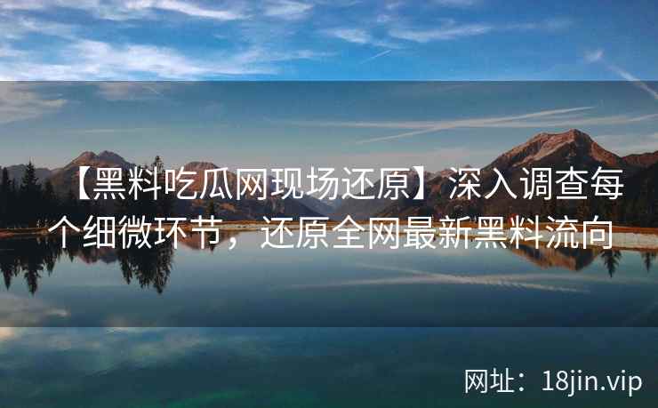 【黑料吃瓜网现场还原】深入调查每个细微环节，还原全网最新黑料流向