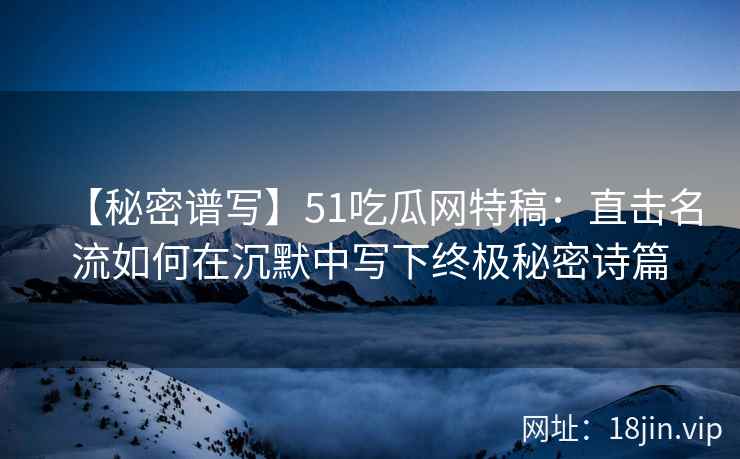 【秘密谱写】51吃瓜网特稿：直击名流如何在沉默中写下终极秘密诗篇