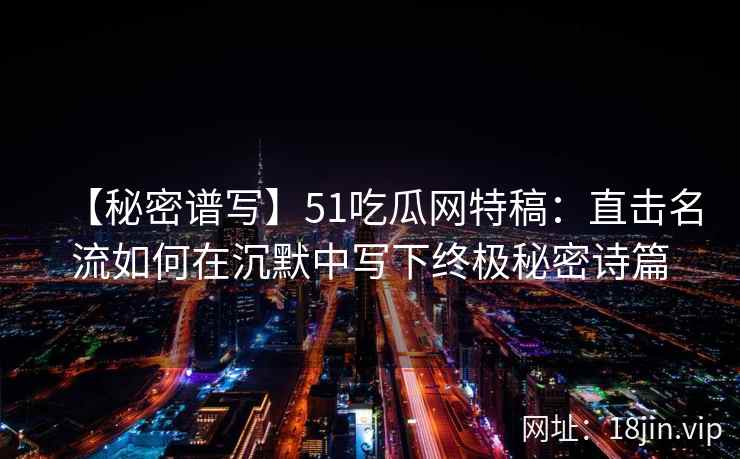 【秘密谱写】51吃瓜网特稿：直击名流如何在沉默中写下终极秘密诗篇