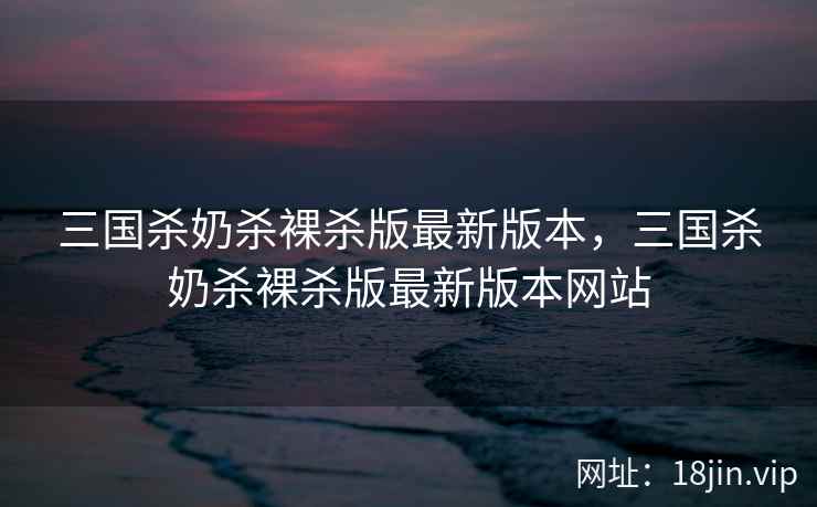 三国杀奶杀裸杀版最新版本，三国杀奶杀裸杀版最新版本网站