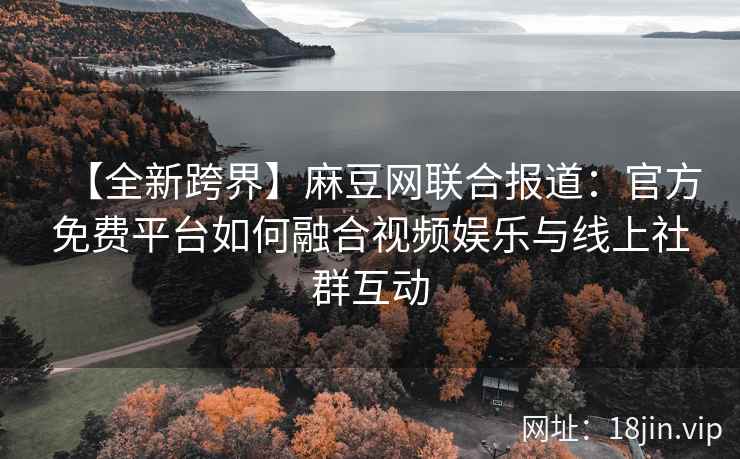 【全新跨界】麻豆网联合报道：官方免费平台如何融合视频娱乐与线上社群互动