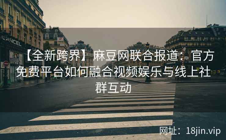 【全新跨界】麻豆网联合报道：官方免费平台如何融合视频娱乐与线上社群互动