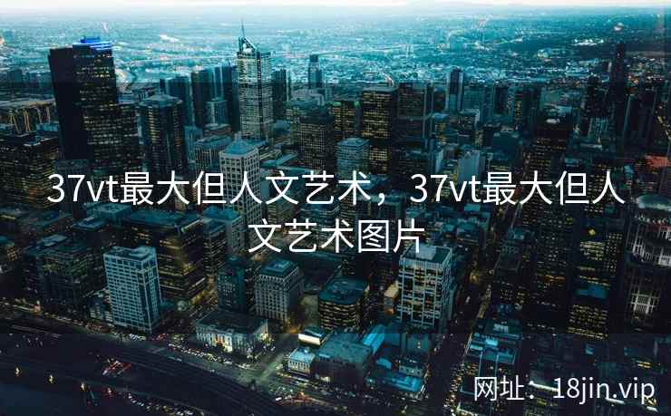 37vt最大但人文艺术，37vt最大但人文艺术图片