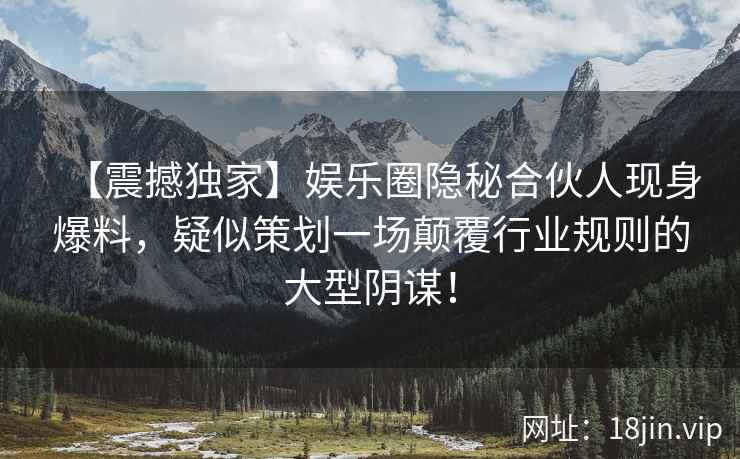 【震撼独家】娱乐圈隐秘合伙人现身爆料，疑似策划一场颠覆行业规则的大型阴谋！