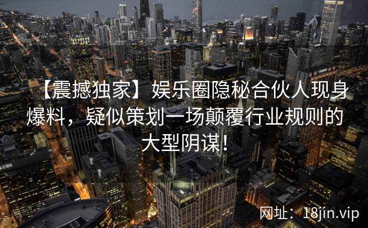 【震撼独家】娱乐圈隐秘合伙人现身爆料，疑似策划一场颠覆行业规则的大型阴谋！